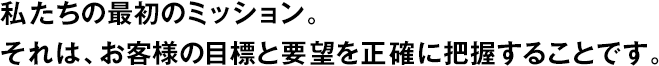 私たちの最初のミッション。それは、お客様の目標と要望を正確に把握することです。