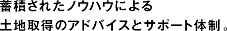 蓄積されたノウハウによる土地取得のアドバイスとサポート體制。