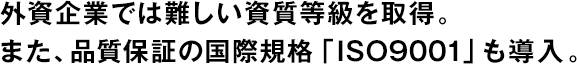 外資企業(yè)では難しい資質(zhì)等級(jí)を取得。また、品質(zhì)保証の國(guó)際規(guī)格「ISO9001」も導(dǎo)入。