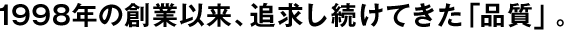 1998年の創(chuàng)業(yè)以來、追求し続けてきた「品質(zhì)」。