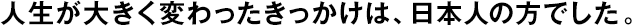 人生が大きく変わったきっかけは、日本人の方でした。