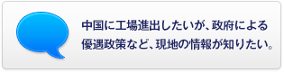中國に工場進出したいが、政府による優(yōu)遇政策など、現(xiàn)地の情報が知りたい。