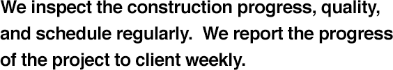 We inspect the construction progress, quality, and schedule regularly. We report the progress of the project to client weekly.