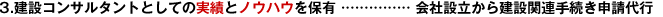 3.建設(shè)コンサルタントとしての実績(jī)とノウハウを保有 …………… 會(huì)社設(shè)立から建設(shè)関連手続き申請(qǐng)代行