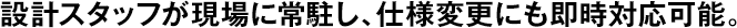 設(shè)計スタッフが現(xiàn)場に常駐し、仕様変更にも即時対応可能。