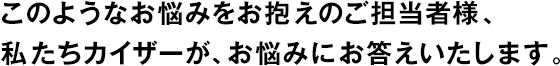 このようなお悩みをお抱えのご擔當者様、私たちカイザーが、お悩みにお答えいたします。