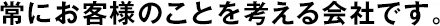 常にお客様のことを考える會社です。