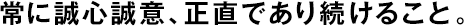 常に誠心誠意、正直であり続けること。