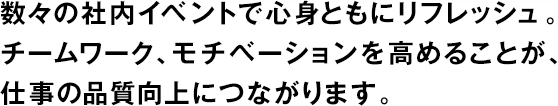 數(shù)々の社內(nèi)イベントで心身ともにリフレッシュ。チームワーク、モチベーションを高めることが、仕事の品質(zhì)向上につながります。
