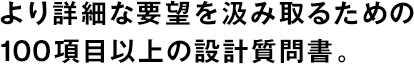 より詳細(xì)な要望を汲み取るための100項目以上の設(shè)計質(zhì)問書。