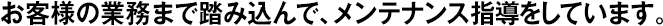 お客様の業(yè)務(wù)まで踏み込んで、メンテナンス指導(dǎo)をしています。