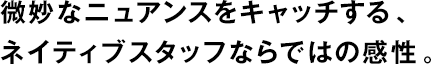 微妙なニュアンスをキャッチする、ネイティブスタッフならではの感性。